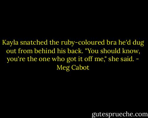 Kayla snatched the ruby-coloured bra he'd dug out from behind his back. "You should know, you're the one who got it off me," she said. - Meg Cabot