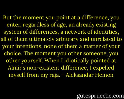 But the moment you point at a difference, you enter, regardless of age, an already existing system of differences, a network of identities, all of them ultimately arbitrary and unrelated to your intentions, none of them a matter of your choice. The moment you other someone, you other yourself. When I idiotically pointed at Almir's non-existent difference, I expelled myself from my raja. - Aleksandar Hemon