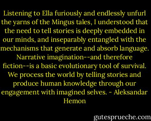 Listening to Ella furiously and endlessly unfurl the yarns of the Mingus tales, I understood that the need to tell stories is deeply embedded in our minds, and inseparably entangled with the mechanisms that generate and absorb language. Narrative imagination--and therefore fiction--is a basic evolutionary tool of survival. We process the world by telling stories and produce human knowledge through our engagement with imagined selves. - Aleksandar Hemon