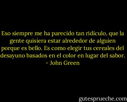 Eso siempre me ha parecido tan ridículo, que la gente quisiera estar alrededor de alguien porque es bello. Es como elegir tus cereales del desayuno basados en el color en lugar del sabor. - John Green