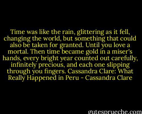 Time was like the rain, glittering as it fell, changing the world, but something that could also be taken for granted. Until you love a mortal. Then time became gold in a miser's hands, every bright year counted out carefully, infinitely precious, and each one slipping through you fingers.<br />Cassandra Clare: What Really Happened in Peru - Cassandra Clare
