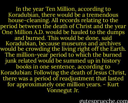 In the year Ten Million, according to Koradubian, there would be a tremendous house-cleaning. All records relating to the period between the death of Christ and the year One Million A.D. would be hauled to the dumps and burned. This would be done, said Koradubian, because museums and archives would be crowding the living right off the Earth. The million-year period to which the burned junk related would be summed up in history books in one sentence, according to Koradubian: Following the death of Jesus Christ, there was a period of readjustment that lasted for approximately one million years. - Kurt Vonnegut Jr.