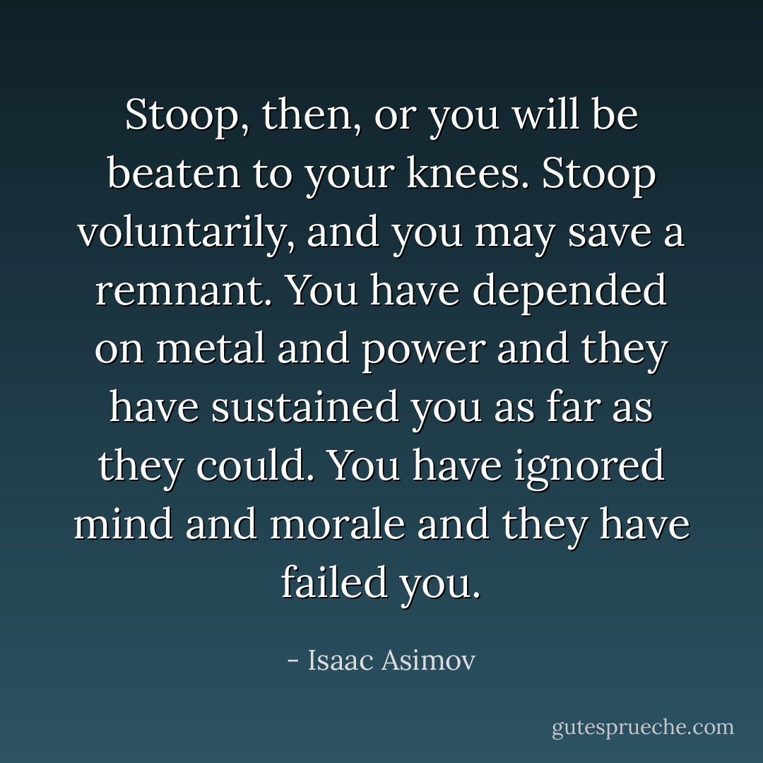 Stoop, then, or you will be beaten to your knees. Stoop voluntarily, and you may save a remnant. You have depended on metal and power and they have sustained you as far as they could. You have ignored mind and morale and they have failed you. - Isaac Asimov
