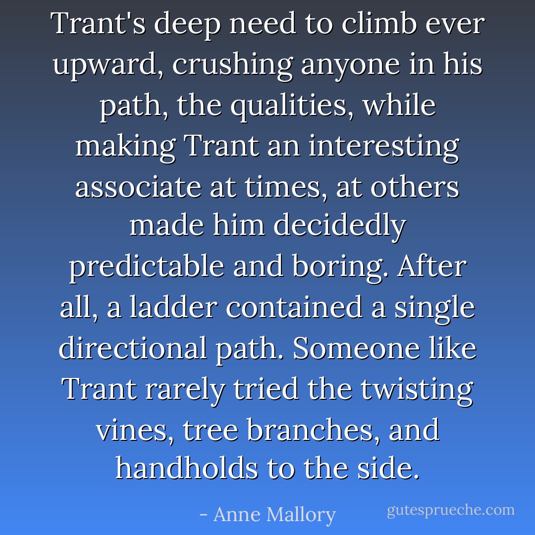 Trant's deep need to climb ever upward, crushing anyone in his path, the qualities, while making Trant an interesting associate at times, at others made him decidedly predictable and boring. After all, a ladder contained a single directional path. Someone like Trant rarely tried the twisting vines, tree branches, and handholds to the side. - Anne Mallory