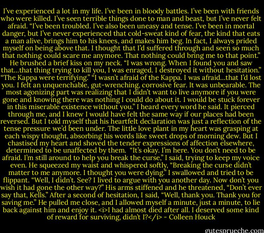 I’ve experienced a lot in my life. I’ve been in bloody battles. I’ve been with friends who were killed. I’ve seen terrible things done to man and beast, but I’ve never felt afraid.<br />“I’ve been troubled. I’ve also been uneasy and tense. I’ve been in mortal danger, but I’ve never experienced that cold-sweat kind of fear, the kind that eats a man alive, brings him to his knees, and makes him beg. In fact, I always prided myself on being above that. I thought that I’d suffered through and seen so much that nothing could scare me anymore. That nothing could bring me to that point.”<br />He brushed a brief kiss on my neck. “I was wrong. When I found you and saw that…that thing trying to kill you, I was enraged. I destroyed it without hesitation.”<br />“The Kappa were terrifying.”<br />“I wasn’t afraid of the Kappa. I was afraid…that I’d lost you. I felt an unquenchable, gut-wrenching, corrosive fear. It was unbearable. The most agonizing part was realizing that I didn’t want to live anymore if you were gone and knowing there was nothing I could do about it. I would be stuck forever in this miserable existence without you.”<br />I heard every word he said. It pierced through me, and I knew I would have felt the same way if our places had been reversed. But I told myself that his heartfelt declaration was just a reflection of the tense pressure we’d been under. The little love plant in my heart was grasping at each wispy thought, absorbing his words like sweet drops of morning dew. But I chastised my heart and shoved the tender expressions of affection elsewhere, determined to be unaffected by them. <br />“It’s okay. I’m here. You don’t need to be afraid. I’m still around to help you break the curse,” I said, trying to keep my voice even.<br />He squeezed my waist and whispered softly, “Breaking the curse didn’t matter to me anymore. I thought you were dying.”<br />I swallowed and tried to be flippant. “Well, I didn’t. See? I lived to argue with you another day. Now don’t you wish it had gone the other way?”<br />His arms stiffened and he threatened, “Don’t ever say that, Kells.”<br />After a second of hesitation, I said, “Well, thank you. Thank you for saving me.”<br />He pulled me close, and I allowed myself a minute, just a minute, to lie back against him and enjoy it.<br /><i>I had almost died after all. I deserved some kind of reward for surviving, didn’t I?</i> - Colleen Houck