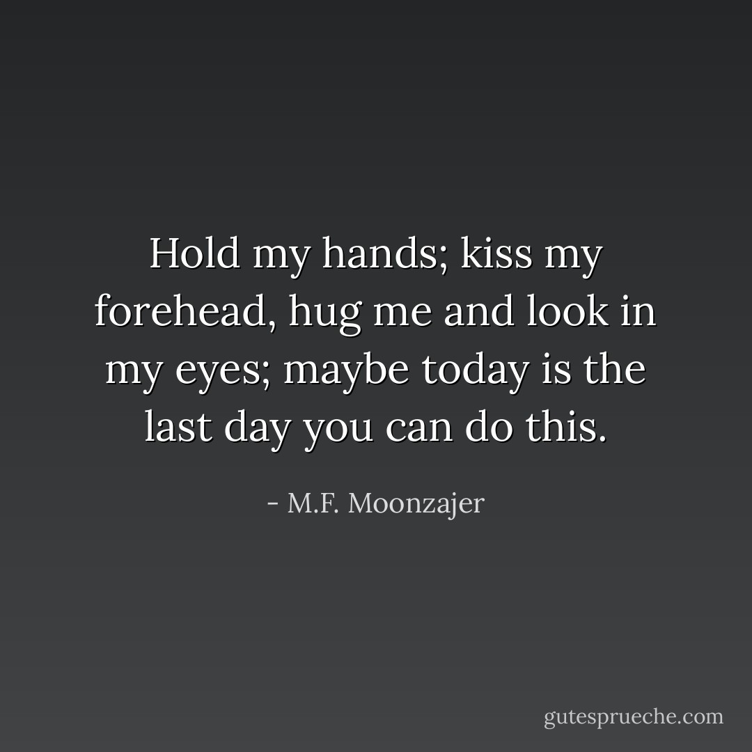 Hold my hands; kiss my forehead, hug me and look in my eyes; maybe today is the last day you can do this. - M.F. Moonzajer