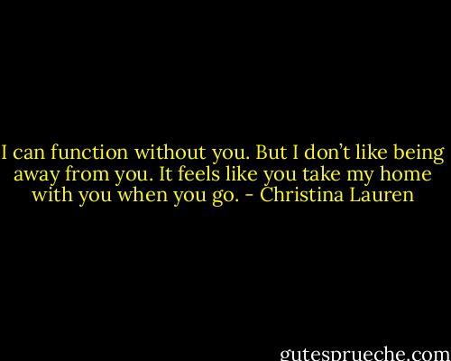 I can function without you. But I don’t like being away from you. It feels like you take my home with you when you go. - Christina Lauren