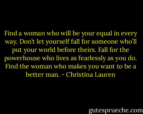 Find a woman who will be your equal in every way. Don’t let yourself fall for someone who’ll put your world before theirs. Fall for the powerhouse who lives as fearlessly as you do. Find the woman who makes you want to be a better man. - Christina Lauren