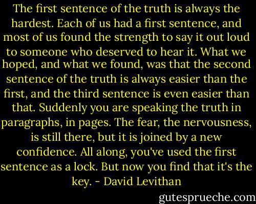 The first sentence of the truth is always the hardest. Each of us had a first sentence, and most of us found the strength to say it out loud to someone who deserved to hear it. What we hoped, and what we found, was that the second sentence of the truth is always easier than the first, and the third sentence is even easier than that. Suddenly you are speaking the truth in paragraphs, in pages. The fear, the nervousness, is still there, but it is joined by a new confidence. All along, you've used the first sentence as a lock. But now you find that it's the key. - David Levithan