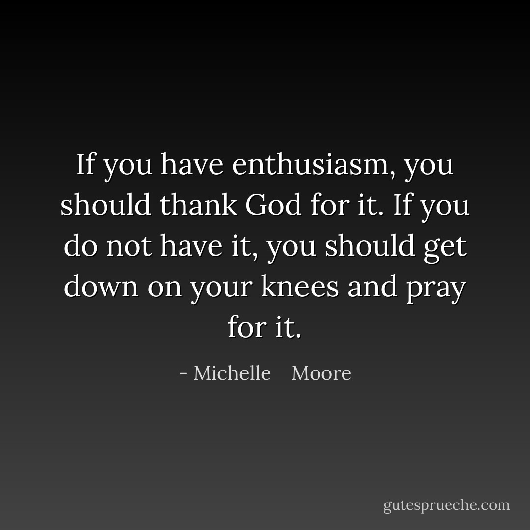 If you have enthusiasm, you should thank God for it. If you do not have it, you should get down on your knees and pray for it. - Michelle    Moore