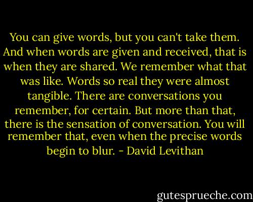 You can give words, but you can't take them. And when words are given and received, that is when they are shared. We remember what that was like. Words so real they were almost tangible. There are conversations you remember, for certain. But more than that, there is the sensation of conversation. You will remember that, even when the precise words begin to blur. - David Levithan