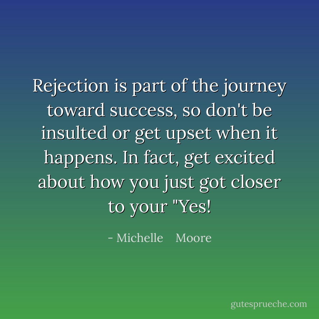 Rejection is part of the journey toward success, so don't be insulted or get upset when it happens. In fact, get excited about how you just got closer to your "Yes! - Michelle    Moore