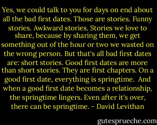 Yes, we could talk to you for days on end about all the bad first dates. Those are stories. Funny stories. Awkward stories. Stories we love to share, because by sharing them, we get something out of the hour or two we wasted on the wrong person. But that's all bad first dates are: short stories. Good first dates are more than short stories. They are first chapters. On a good first date, everything is springtime.<br /><br />And when a good first date becomes a relationship, the springtime lingers. Even after it's over, there can be springtime. - David Levithan