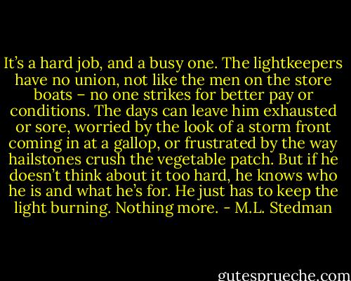 It’s a hard job, and a busy one. The lightkeepers have no union, not like the men on the store boats – no one strikes for better pay or conditions. The days can leave him exhausted or sore, worried by the look of a storm front coming in at a gallop, or frustrated by the way hailstones crush the vegetable patch. But if he doesn’t think about it too hard, he knows who he is and what he’s for. He just has to keep the light burning. Nothing more. - M.L. Stedman