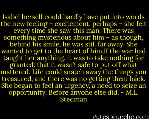 Isabel herself could hardly have put into words the new feeling – excitement, perhaps – she felt every time she saw this man. There was something mysterious about him – as though, behind his smile, he was still far away. She wanted to get to the heart of him.If the war had taught her anything, it was to take nothing for granted: that it wasn’t safe to put off what mattered. Life could snatch away the things you treasured, and there was no getting them back. She began to feel an urgency, a need to seize an opportunity. Before anyone else did. - M.L. Stedman