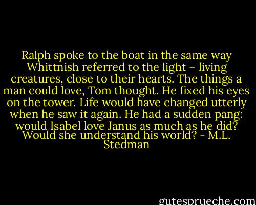 Ralph spoke to the boat in the same way Whittnish referred to the light – living creatures, close to their hearts. The things a man could love, Tom thought. He fixed his eyes on the tower. Life would have changed utterly when he saw it again. He had a sudden pang: would Isabel love Janus as much as he did? Would she understand his world? - M.L. Stedman