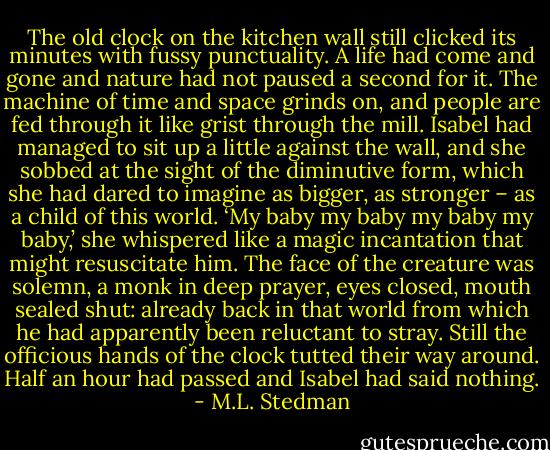 The old clock on the kitchen wall still clicked its minutes with fussy punctuality. A life had come and gone and nature had not paused a second for it. The machine of time and space grinds on, and people are fed through it like grist through the mill. Isabel had managed to sit up a little against the wall, and she sobbed at the sight of the diminutive form, which she had dared to imagine as bigger, as stronger – as a child of this world. ‘My baby my baby my baby my baby,’ she whispered like a magic incantation that might resuscitate him. The face of the creature was solemn, a monk in deep prayer, eyes closed, mouth sealed shut: already back in that world from which he had apparently been reluctant to stray. Still the officious hands of the clock tutted their way around. Half an hour had passed and Isabel had said nothing. - M.L. Stedman