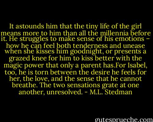 It astounds him that the tiny life of the girl means more to him than all the millennia before it. He struggles to make sense of his emotions – how he can feel both tenderness and unease when she kisses him goodnight, or presents a grazed knee for him to kiss better with the magic power that only a parent has.For Isabel, too, he is torn between the desire he feels for her, the love, and the sense that he cannot breathe. The two sensations grate at one another, unresolved. - M.L. Stedman
