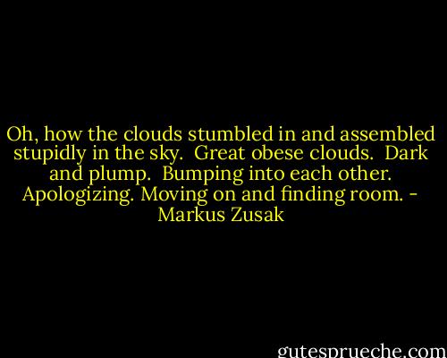 Oh, how the clouds stumbled in and assembled stupidly in the sky.<br /><br />Great obese clouds.<br /><br />Dark and plump.<br /><br />Bumping into each other. Apologizing. Moving on and finding room. - Markus Zusak