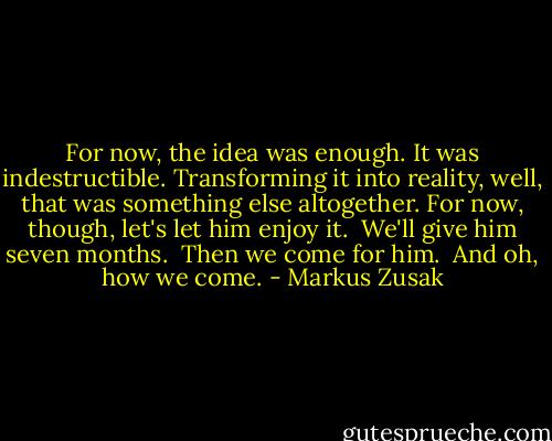 For now, the idea was enough. It was indestructible. Transforming it into reality, well, that was something else altogether. For now, though, let's let him enjoy it.<br /><br />We'll give him seven months.<br /><br />Then we come for him.<br /><br />And oh, how we come. - Markus Zusak