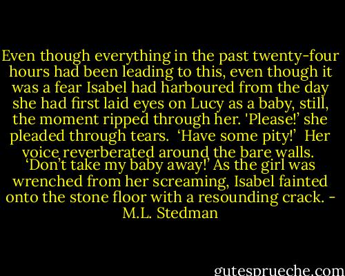 Even though everything in the past twenty-four hours had been leading to this, even though it was a fear Isabel had harboured from the day she had first laid eyes on Lucy as a baby, still, the moment ripped through her.<br />'Please!’ she pleaded through tears. <br />‘Have some pity!’ <br />Her voice reverberated around the bare walls. <br />‘Don’t take my baby away!’<br />As the girl was wrenched from her screaming, Isabel fainted onto the stone floor with a resounding crack. - M.L. Stedman