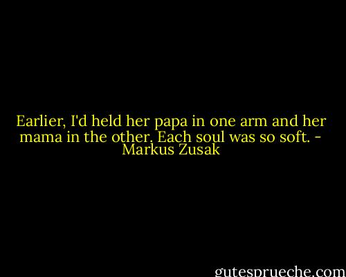 Earlier, I'd held her papa in one arm and her mama in the other. Each soul was so soft. - Markus Zusak