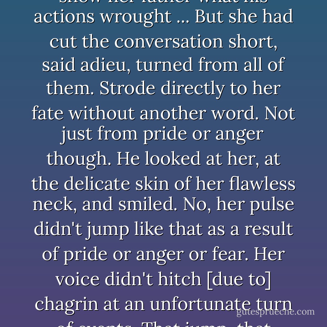 He had told Downing that they would let the lady decide. That perhaps it was in Charlotte's best interest to accept and show her father what his actions wrought ... But she had cut the conversation short, said adieu, turned from all of them. Strode directly to her fate without another word.<br />Not just from pride or anger though.<br />He looked at her, at the delicate skin of her flawless neck, and smiled. No, her pulse didn't jump like that as a result of pride or anger or fear. Her voice didn't hitch [due to] chagrin at an unfortunate turn of events. That jump, that hitch...what the telltale signs meant...that was why she was doomed. - Anne Mallory