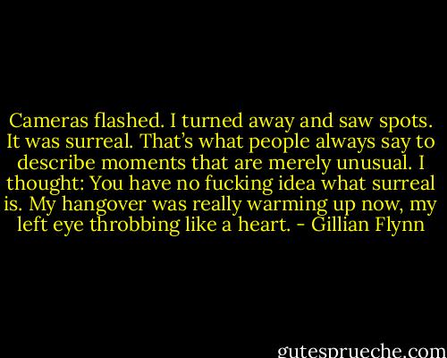 Cameras flashed. I turned away and saw spots. It was surreal. That’s what people always say to describe moments that are merely unusual. I thought: You have no fucking idea what surreal is. My hangover was really warming up now, my left eye throbbing like a heart. - Gillian Flynn