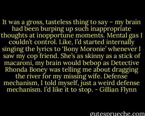 It was a gross, tasteless thing to say – my brain had been burping up such inappropriate thoughts at inopportune moments. Mental gas I couldn’t control. Like, I’d started internally singing the lyrics to ‘Bony Moronie’ whenever I saw my cop friend. She’s as skinny as a stick of macaroni, my brain would bebop as Detective Rhonda Boney was telling me about dragging the river for my missing wife. Defense mechanism, I told myself, just a weird defense mechanism. I’d like it to stop. - Gillian Flynn