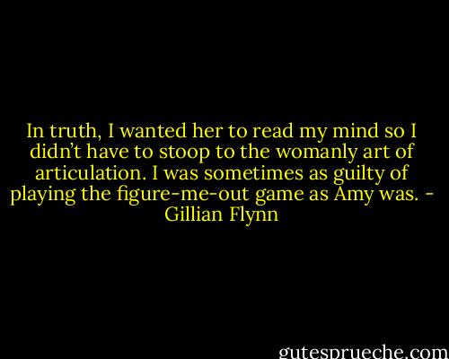 In truth, I wanted her to read my mind so I didn’t have to stoop to the womanly art of articulation. I was sometimes as guilty of playing the figure-me-out game as Amy was. - Gillian Flynn