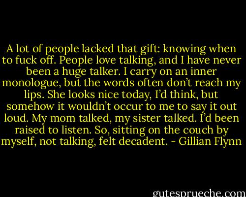 A lot of people lacked that gift: knowing when to fuck off. People love talking, and I have never been a huge talker. I carry on an inner monologue, but the words often don’t reach my lips. She looks nice today, I’d think, but somehow it wouldn’t occur to me to say it out loud. My mom talked, my sister talked. I’d been raised to listen. So, sitting on the couch by myself, not talking, felt decadent. - Gillian Flynn