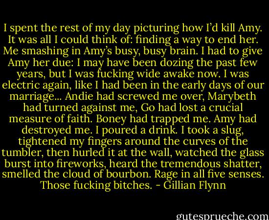 I spent the rest of my day picturing how I’d kill Amy. It was all I could think of: finding a way to end her. Me smashing in Amy’s busy, busy brain. I had to give Amy her due: I may have been dozing the past few years, but I was fucking wide awake now. I was electric again, like I had been in the early days of our marriage...<br />Andie had screwed me over, Marybeth had turned against me, Go had lost a crucial measure of faith. Boney had trapped me. Amy had destroyed me. I poured a drink. I took a slug, tightened my fingers around the curves of the tumbler, then hurled it at the wall, watched the glass burst into fireworks, heard the tremendous shatter, smelled the cloud of bourbon. Rage in all five senses. Those fucking bitches. - Gillian Flynn