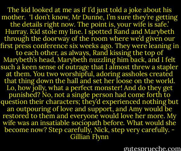 The kid looked at me as if I’d just told a joke about his mother. <br />‘I don’t know, Mr Dunne, I’m sure they’re getting the details right now. The point is, your wife is safe.’<br />Hurray. Kid stole my line.<br />I spotted Rand and Marybeth through the doorway of the room where we’d given our first press conference six weeks ago. They were leaning in to each other, as always, Rand kissing the top of Marybeth’s head, Marybeth nuzzling him back, and I felt such a keen sense of outrage that I almost threw a stapler at them. You two worshipful, adoring assholes created that thing down the hall and set her loose on the world. Lo, how jolly, what a perfect monster! And do they get punished? No, not a single person had come forth to question their characters; they’d experienced nothing but an outpouring of love and support, and Amy would be restored to them and everyone would love her more. My wife was an insatiable sociopath before. What would she become now?<br />Step carefully, Nick, step very carefully. - Gillian Flynn