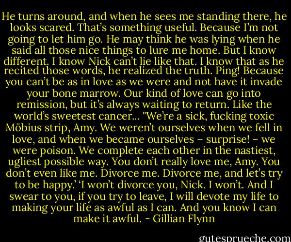 He turns around, and when he sees me standing there, he looks scared. That’s something useful. Because I’m not going to let him go. He may think he was lying when he said all those nice things to lure me home. But I know different. I know Nick can’t lie like that. I know that as he recited those words, he realized the truth. Ping! Because you can’t be as in love as we were and not have it invade your bone marrow. Our kind of love can go into remission, but it’s always waiting to return. Like the world’s sweetest cancer...<br />"We’re a sick, fucking toxic Möbius strip, Amy. We weren’t ourselves when we fell in love, and when we became ourselves – surprise! – we were poison. We complete each other in the nastiest, ugliest possible way. You don’t really love me, Amy. You don’t even like me. Divorce me. Divorce me, and let’s try to be happy.’<br />‘I won’t divorce you, Nick. I won’t. And I swear to you, if you try to leave, I will devote my life to making your life as awful as I can. And you know I can make it awful. - Gillian Flynn