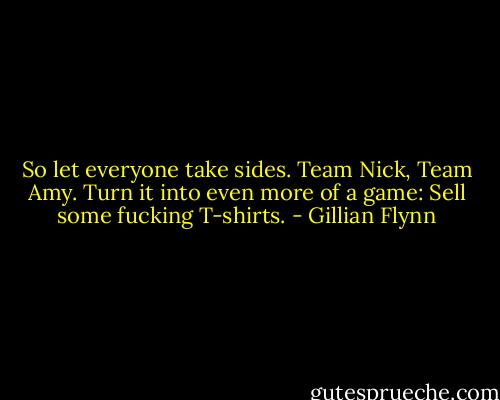So let everyone take sides. Team Nick, Team Amy. Turn it into even more of a game: Sell some fucking T-shirts. - Gillian Flynn