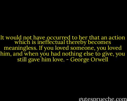 It would not have occurred to her that an action which is ineffectual thereby becomes meaningless. If you loved someone, you loved him, and when you had nothing else to give, you still gave him love. - George Orwell