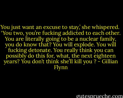 You just want an excuse to stay,’ she whispered. <br />‘You two, you’re fucking addicted to each other. You are literally going to be a nuclear family, you do know that? You will explode. You will fucking detonate. You really think you can possibly do this for, what, the next eighteen years? You don’t think she’ll kill you ? - Gillian Flynn