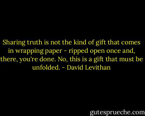 Sharing truth is not the kind of gift that comes in wrapping paper - ripped open once and, there, you're done. No, this is a gift that must be unfolded. - David Levithan