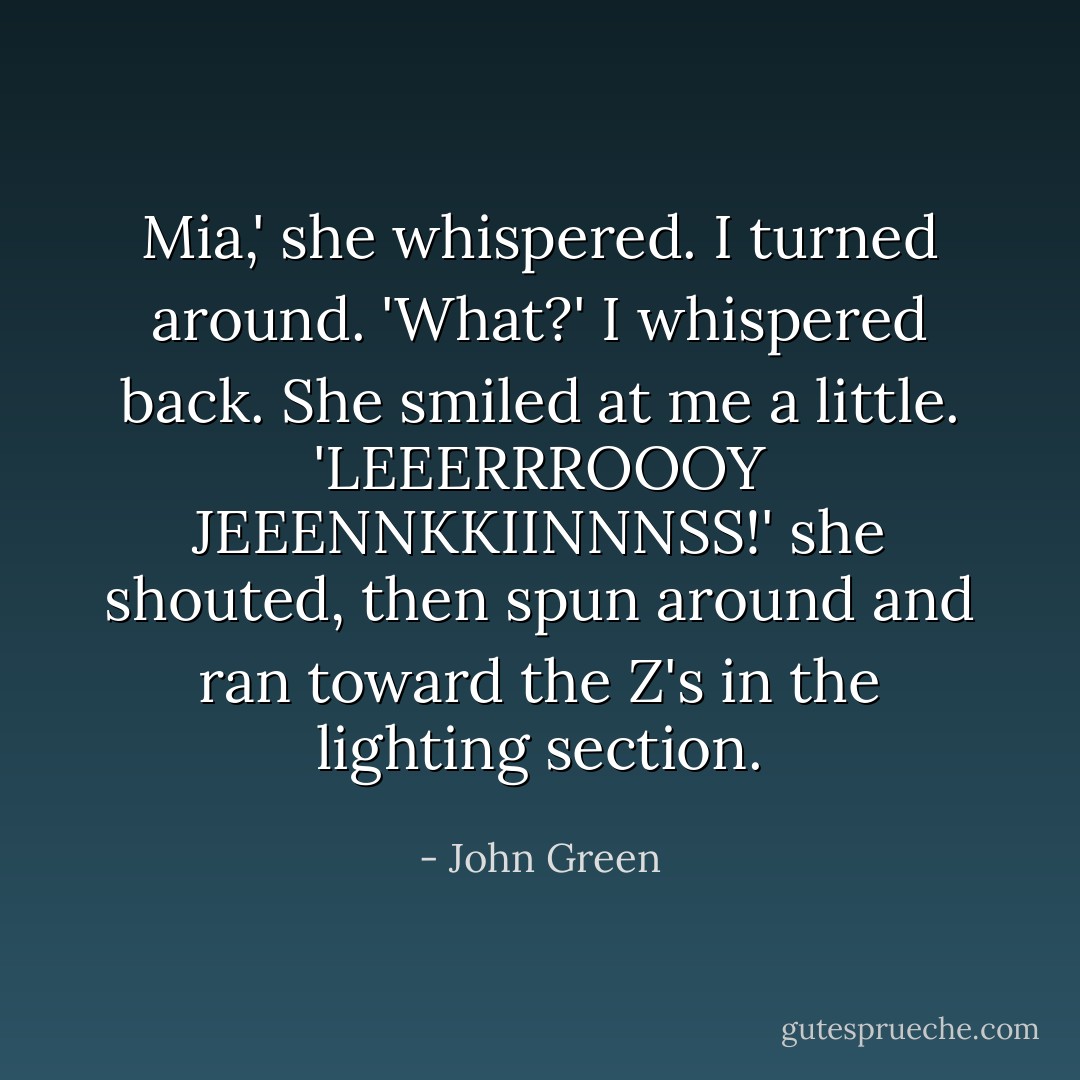 Mia,' she whispered. I turned around. 'What?' I whispered back.<br />She smiled at me a little. 'LEEERRROOOY JEEENNKKIINNNSS!' she shouted, then spun around and ran toward the Z's in the lighting section. - John Green