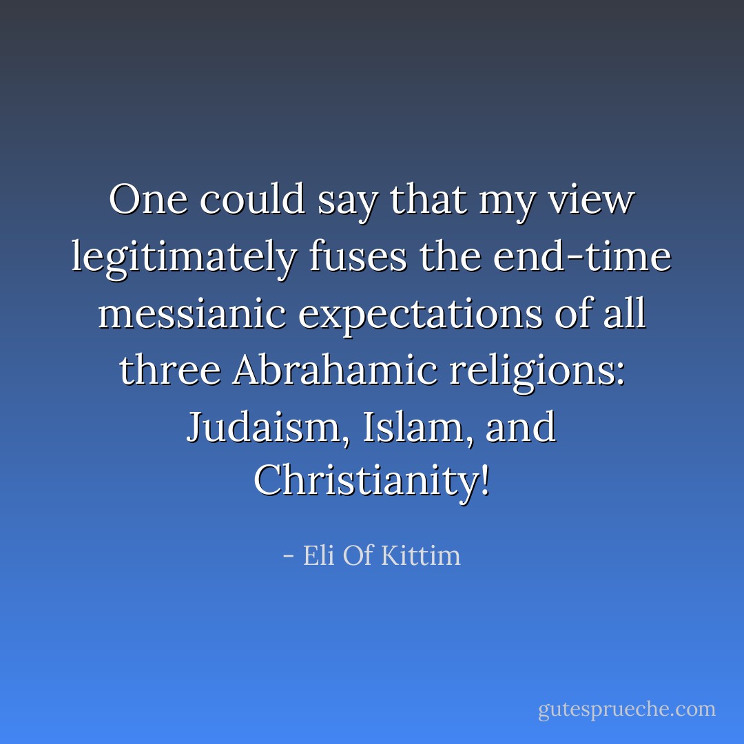 One could say that my view legitimately fuses the end-time messianic expectations of all three Abrahamic religions: Judaism, Islam, and Christianity! - Eli Of Kittim