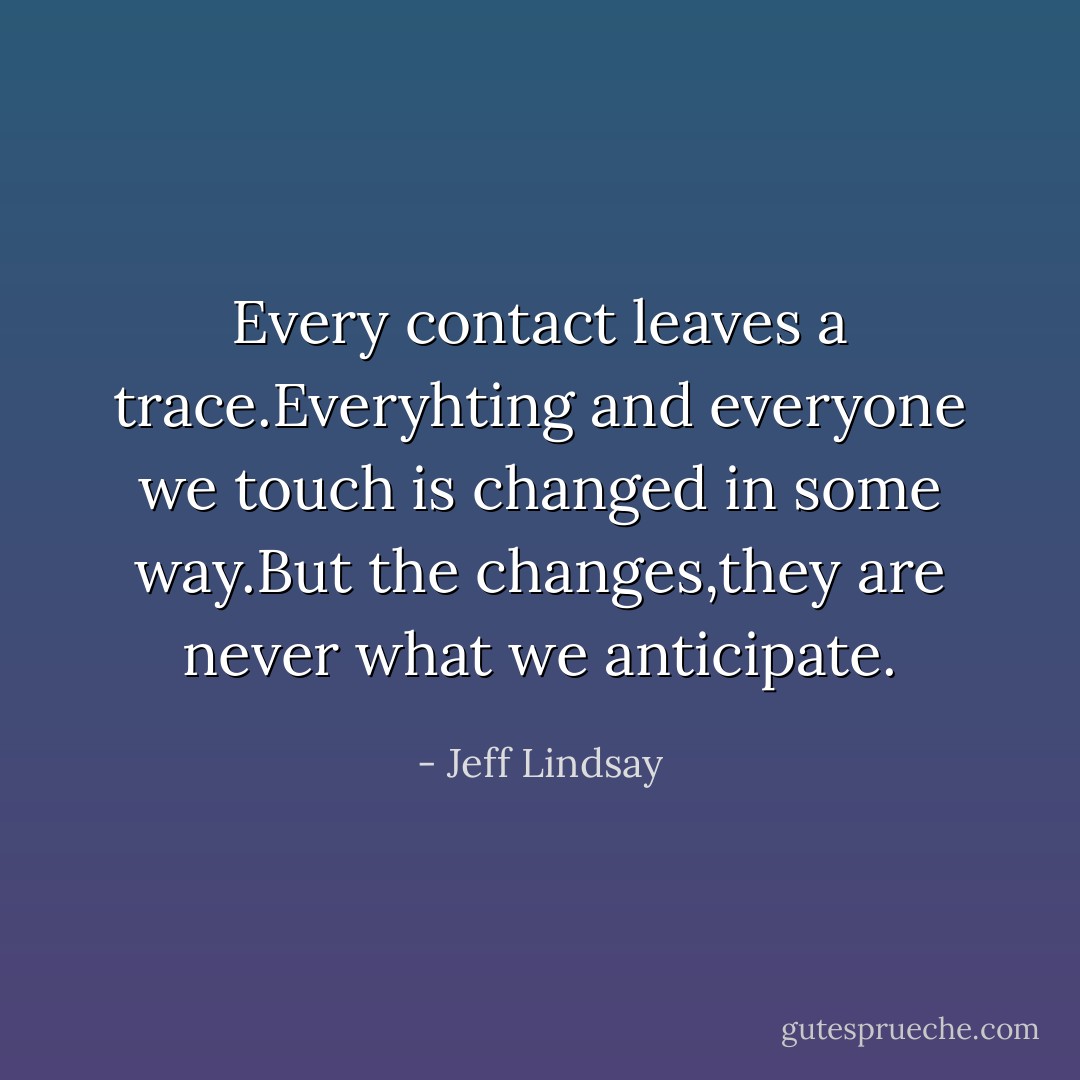 Every contact leaves a trace.Everyhting and everyone we touch is changed in some way.But the changes,they are never what we anticipate. - Jeff Lindsay