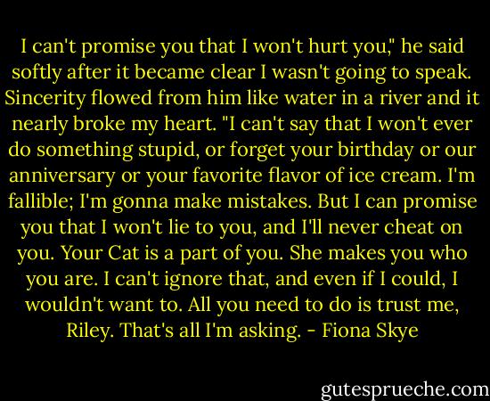 I can't promise you that I won't hurt you," he said softly after it became clear I wasn't going to speak. Sincerity flowed from him like water in a river and it nearly broke my heart. "I can't say that I won't ever do something stupid, or forget your birthday or our anniversary or your favorite flavor of ice cream. I'm fallible; I'm gonna make mistakes. But I can promise you that I won't lie to you, and I'll never cheat on you. Your Cat is a part of you. She makes you who you are. I can't ignore that, and even if I could, I wouldn't want to. All you need to do is trust me, Riley. That's all I'm asking. - Fiona Skye