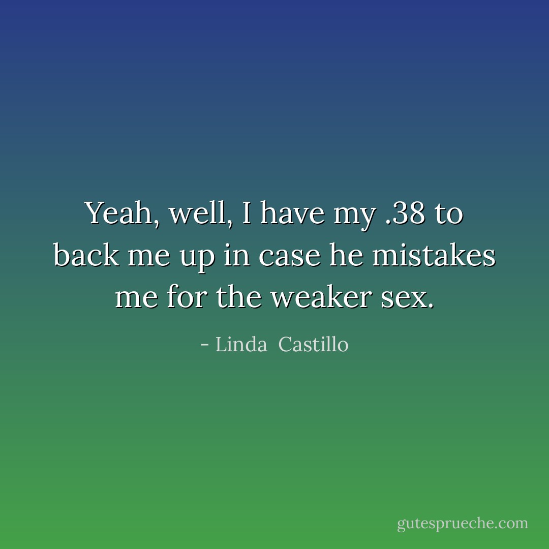 Yeah, well, I have my .38 to back me up in case he mistakes me for the weaker sex. - Linda  Castillo