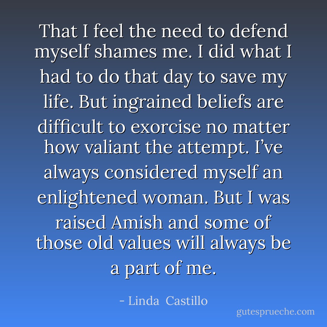 That I feel the need to defend myself shames me. I did what I had to do that day to save my life. But ingrained beliefs are difficult to exorcise no matter how valiant the attempt. I’ve always considered myself an enlightened woman. But I was raised Amish and some of those old values will always be a part of me. - Linda  Castillo