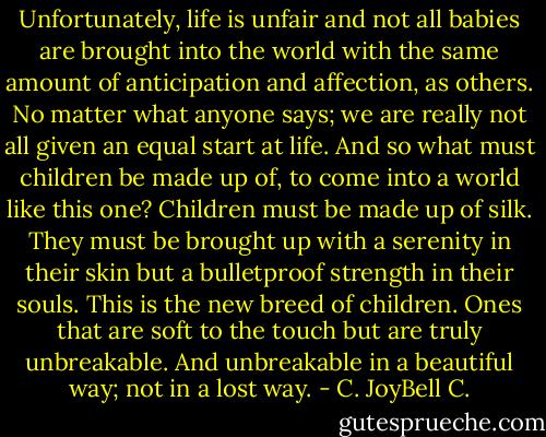 Unfortunately, life is unfair and not all babies are brought into the world with the same amount of anticipation and affection, as others. No matter what anyone says; we are really not all given an equal start at life. And so what must children be made up of, to come into a world like this one? Children must be made up of silk. They must be brought up with a serenity in their skin but a bulletproof strength in their souls. This is the new breed of children. Ones that are soft to the touch but are truly unbreakable. And unbreakable in a beautiful way; not in a lost way. - C. JoyBell C.