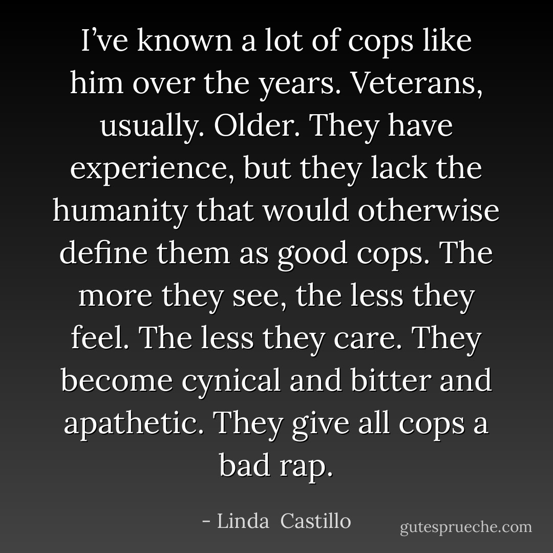 I’ve known a lot of cops like him over the years. Veterans, usually. Older. They have experience, but they lack the humanity that would otherwise define them as good cops. The more they see, the less they feel. The less they care. They become cynical and bitter and apathetic. They give all cops a bad rap. - Linda  Castillo