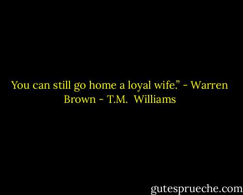 You can still go home a loyal wife.” - Warren Brown - T.M.  Williams