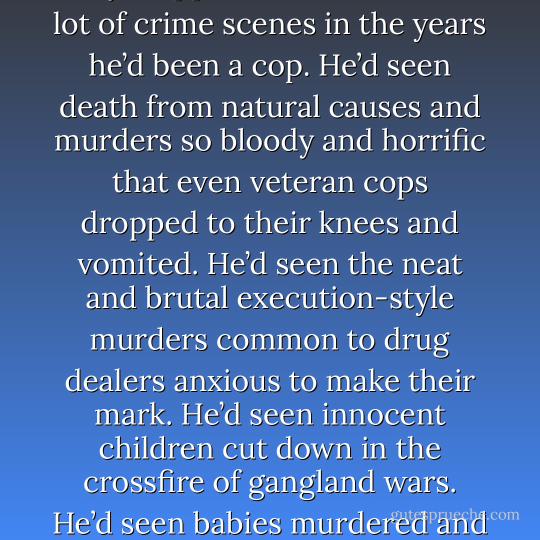 They trudged through a deep snowdrift. Then, as if blocked by some invisible force field, they stopped. John had seen a lot of crime scenes in the years he’d been a cop. He’d seen death from natural causes and murders so bloody and horrific that even veteran cops dropped to their knees and vomited. He’d seen the neat and brutal execution-style murders common to drug dealers anxious to make their mark. He’d seen innocent children cut down in the crossfire of gangland wars. He’d seen babies murdered and dumped like trash. None of that prepared him for the sight that accosted him now. - Linda  Castillo