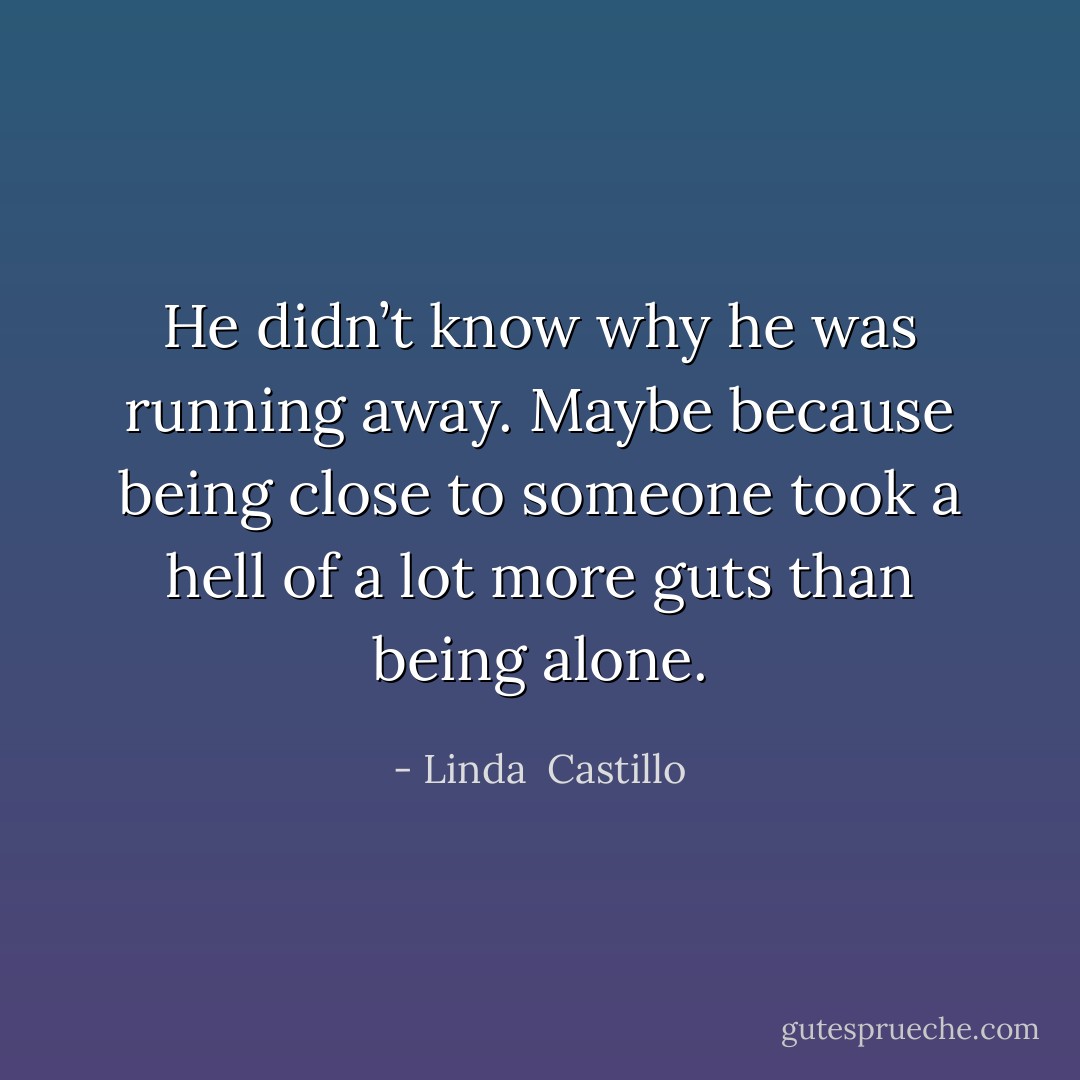 He didn’t know why he was running away. Maybe because being close to someone took a hell of a lot more guts than being alone. - Linda  Castillo