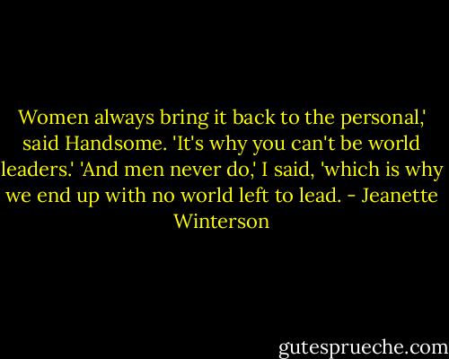 Women always bring it back to the personal,' said Handsome. 'It's why you can't be world leaders.'<br />'And men never do,' I said, 'which is why we end up with no world left to lead. - Jeanette Winterson